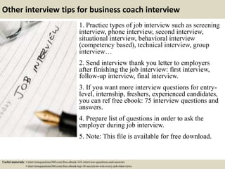Other interview tips for business coach interview
1. Practice types of job interview such as screening
interview, phone interview, second interview,
situational interview, behavioral interview
(competency based), technical interview, group
interview…
2. Send interview thank you letter to employers
after finishing the job interview: first interview,
follow-up interview, final interview.
3. If you want more interview questions for entry-
level, internship, freshers, experienced candidates,
you can ref free ebook: 75 interview questions and
answers.
4. Prepare list of questions in order to ask the
employer during job interview.
5. Note: This file is available for free download.
Useful materials: • interviewquestions360.com/free-ebook-145-interview-questions-and-answers
• interviewquestions360.com/free-ebook-top-18-secrets-to-win-every-job-interviews
 