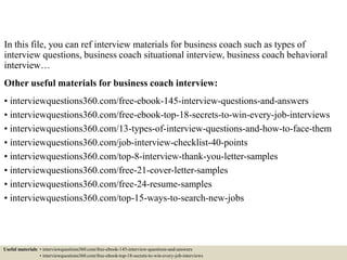 In this file, you can ref interview materials for business coach such as types of
interview questions, business coach situational interview, business coach behavioral
interview…
Other useful materials for business coach interview:
• interviewquestions360.com/free-ebook-145-interview-questions-and-answers
• interviewquestions360.com/free-ebook-top-18-secrets-to-win-every-job-interviews
• interviewquestions360.com/13-types-of-interview-questions-and-how-to-face-them
• interviewquestions360.com/job-interview-checklist-40-points
• interviewquestions360.com/top-8-interview-thank-you-letter-samples
• interviewquestions360.com/free-21-cover-letter-samples
• interviewquestions360.com/free-24-resume-samples
• interviewquestions360.com/top-15-ways-to-search-new-jobs
Useful materials: • interviewquestions360.com/free-ebook-145-interview-questions-and-answers
• interviewquestions360.com/free-ebook-top-18-secrets-to-win-every-job-interviews
 