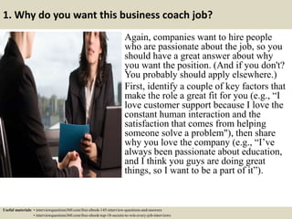 1. Why do you want this business coach job?
Again, companies want to hire people
who are passionate about the job, so you
should have a great answer about why
you want the position. (And if you don't?
You probably should apply elsewhere.)
First, identify a couple of key factors that
make the role a great fit for you (e.g., “I
love customer support because I love the
constant human interaction and the
satisfaction that comes from helping
someone solve a problem"), then share
why you love the company (e.g., “I’ve
always been passionate about education,
and I think you guys are doing great
things, so I want to be a part of it”).
Useful materials: • interviewquestions360.com/free-ebook-145-interview-questions-and-answers
• interviewquestions360.com/free-ebook-top-18-secrets-to-win-every-job-interviews
 