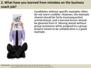2. What have you learned from mistakes on the business
coach job?
Candidates without specific examples often
do not seem credible. However, the example
shared should be fairly inconsequential,
unintentional, and a learned lesson should
be gleaned from it. Moving ahead without
group assistance while assigned to a group
project meant to be collaborative is a good
example.
Useful materials: • interviewquestions360.com/free-ebook-145-interview-questions-and-answers
• interviewquestions360.com/free-ebook-top-18-secrets-to-win-every-job-interviews
 