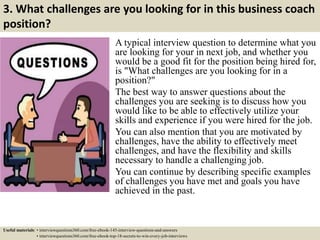 3. What challenges are you looking for in this business coach
position?
A typical interview question to determine what you
are looking for your in next job, and whether you
would be a good fit for the position being hired for,
is "What challenges are you looking for in a
position?"
The best way to answer questions about the
challenges you are seeking is to discuss how you
would like to be able to effectively utilize your
skills and experience if you were hired for the job.
You can also mention that you are motivated by
challenges, have the ability to effectively meet
challenges, and have the flexibility and skills
necessary to handle a challenging job.
You can continue by describing specific examples
of challenges you have met and goals you have
achieved in the past.
Useful materials: • interviewquestions360.com/free-ebook-145-interview-questions-and-answers
• interviewquestions360.com/free-ebook-top-18-secrets-to-win-every-job-interviews
 