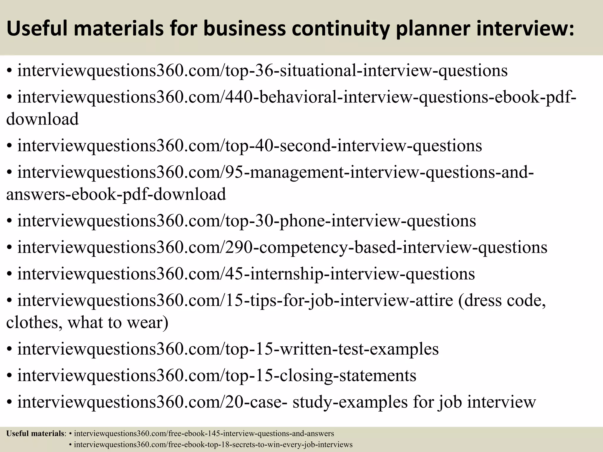 Useful materials for business continuity planner interview:
• interviewquestions360.com/top-36-situational-interview-questions
• interviewquestions360.com/440-behavioral-interview-questions-ebook-pdf-
download
• interviewquestions360.com/top-40-second-interview-questions
• interviewquestions360.com/95-management-interview-questions-and-
answers-ebook-pdf-download
• interviewquestions360.com/top-30-phone-interview-questions
• interviewquestions360.com/290-competency-based-interview-questions
• interviewquestions360.com/45-internship-interview-questions
• interviewquestions360.com/15-tips-for-job-interview-attire (dress code,
clothes, what to wear)
• interviewquestions360.com/top-15-written-test-examples
• interviewquestions360.com/top-15-closing-statements
• interviewquestions360.com/20-case- study-examples for job interview
Useful materials: • interviewquestions360.com/free-ebook-145-interview-questions-and-answers
• interviewquestions360.com/free-ebook-top-18-secrets-to-win-every-job-interviews
 
