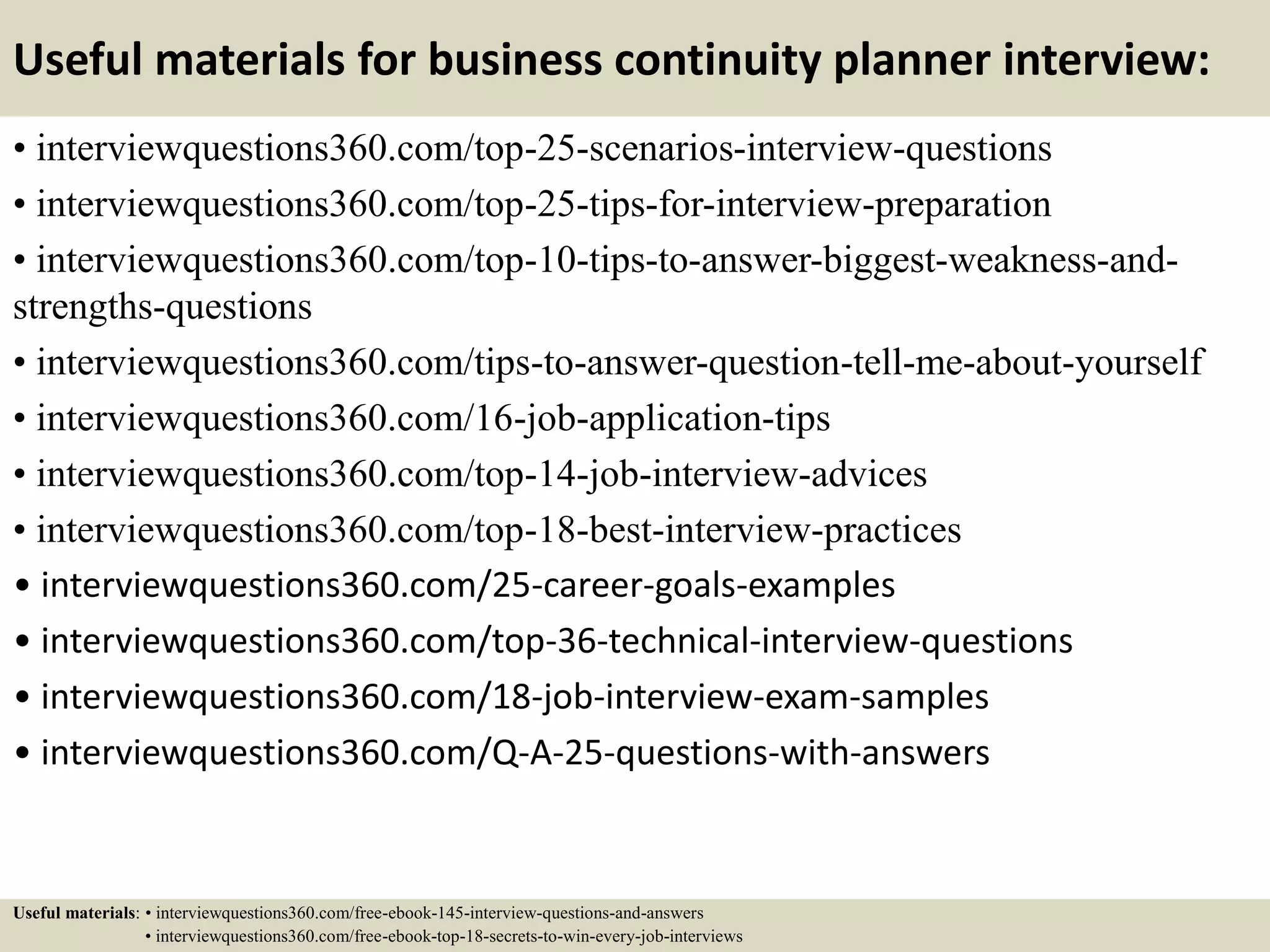 Useful materials for business continuity planner interview:
• interviewquestions360.com/top-25-scenarios-interview-questions
• interviewquestions360.com/top-25-tips-for-interview-preparation
• interviewquestions360.com/top-10-tips-to-answer-biggest-weakness-and-
strengths-questions
• interviewquestions360.com/tips-to-answer-question-tell-me-about-yourself
• interviewquestions360.com/16-job-application-tips
• interviewquestions360.com/top-14-job-interview-advices
• interviewquestions360.com/top-18-best-interview-practices
• interviewquestions360.com/25-career-goals-examples
• interviewquestions360.com/top-36-technical-interview-questions
• interviewquestions360.com/18-job-interview-exam-samples
• interviewquestions360.com/Q-A-25-questions-with-answers
Useful materials: • interviewquestions360.com/free-ebook-145-interview-questions-and-answers
• interviewquestions360.com/free-ebook-top-18-secrets-to-win-every-job-interviews
 