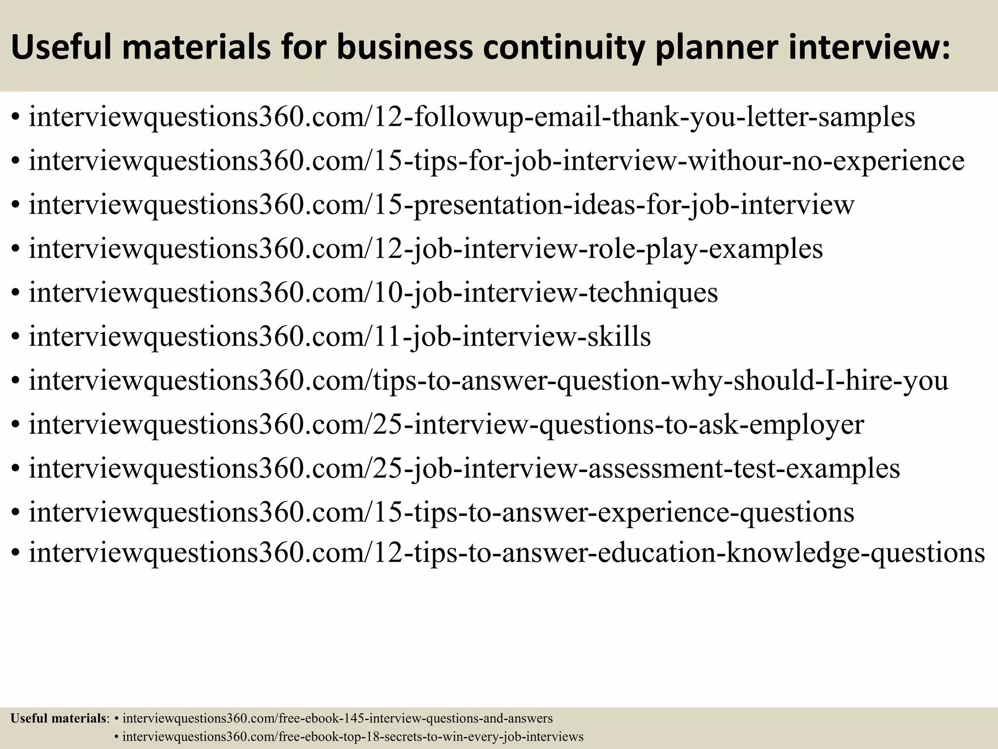 Useful materials for business continuity planner interview:
• interviewquestions360.com/12-followup-email-thank-you-letter-samples
• interviewquestions360.com/15-tips-for-job-interview-withour-no-experience
• interviewquestions360.com/15-presentation-ideas-for-job-interview
• interviewquestions360.com/12-job-interview-role-play-examples
• interviewquestions360.com/10-job-interview-techniques
• interviewquestions360.com/11-job-interview-skills
• interviewquestions360.com/tips-to-answer-question-why-should-I-hire-you
• interviewquestions360.com/25-interview-questions-to-ask-employer
• interviewquestions360.com/25-job-interview-assessment-test-examples
• interviewquestions360.com/15-tips-to-answer-experience-questions
• interviewquestions360.com/12-tips-to-answer-education-knowledge-questions
Useful materials: • interviewquestions360.com/free-ebook-145-interview-questions-and-answers
• interviewquestions360.com/free-ebook-top-18-secrets-to-win-every-job-interviews
 