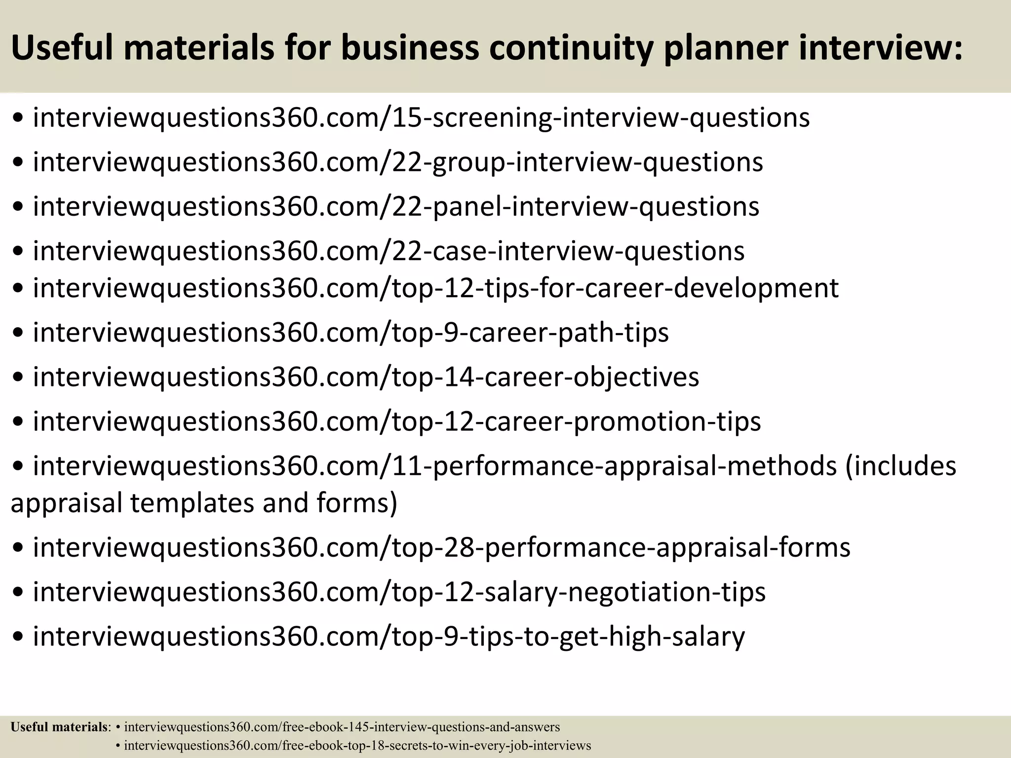 Useful materials for business continuity planner interview:
• interviewquestions360.com/15-screening-interview-questions
• interviewquestions360.com/22-group-interview-questions
• interviewquestions360.com/22-panel-interview-questions
• interviewquestions360.com/22-case-interview-questions
• interviewquestions360.com/top-12-tips-for-career-development
• interviewquestions360.com/top-9-career-path-tips
• interviewquestions360.com/top-14-career-objectives
• interviewquestions360.com/top-12-career-promotion-tips
• interviewquestions360.com/11-performance-appraisal-methods (includes
appraisal templates and forms)
• interviewquestions360.com/top-28-performance-appraisal-forms
• interviewquestions360.com/top-12-salary-negotiation-tips
• interviewquestions360.com/top-9-tips-to-get-high-salary
Useful materials: • interviewquestions360.com/free-ebook-145-interview-questions-and-answers
• interviewquestions360.com/free-ebook-top-18-secrets-to-win-every-job-interviews
 