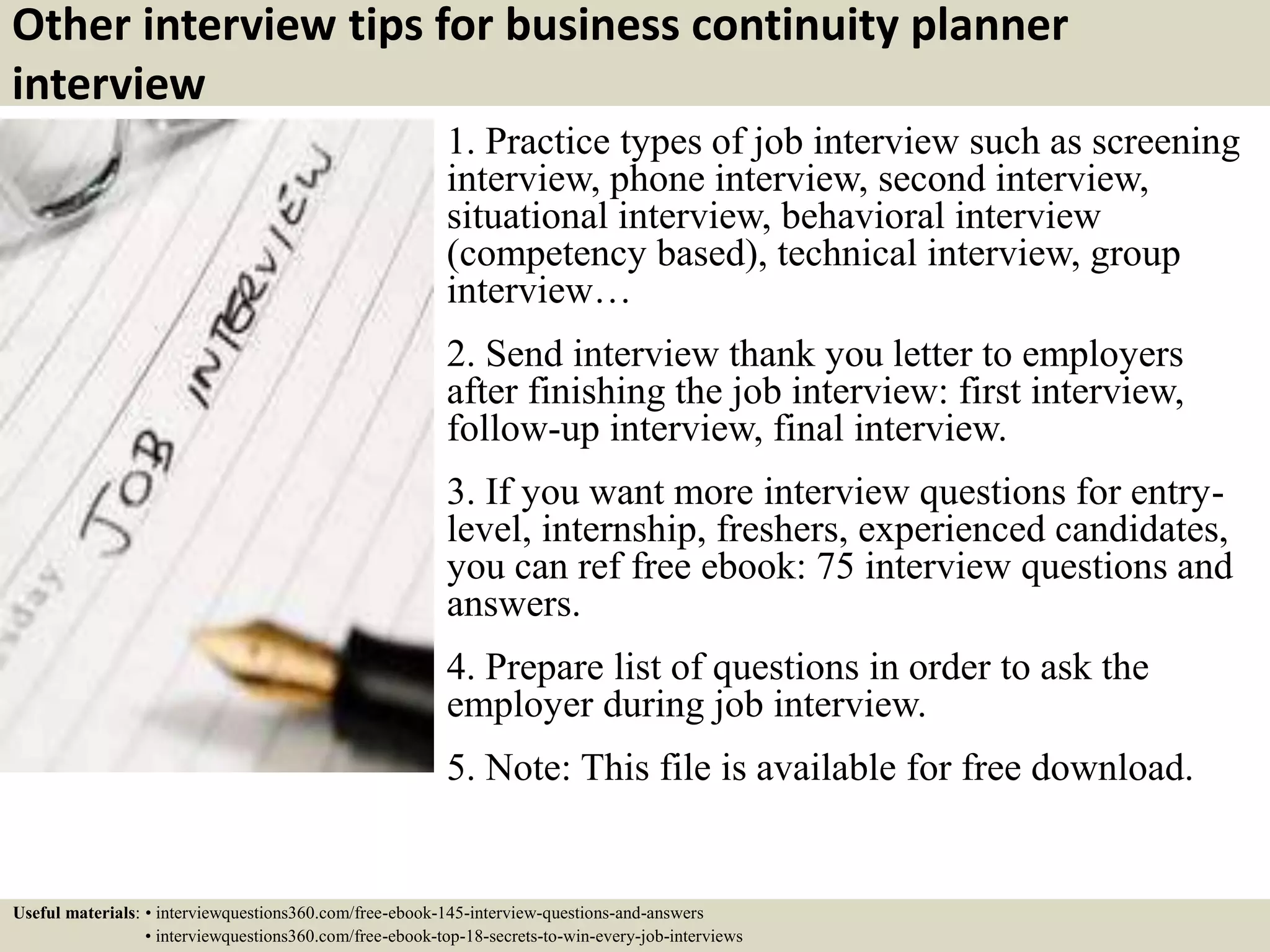 Other interview tips for business continuity planner
interview
1. Practice types of job interview such as screening
interview, phone interview, second interview,
situational interview, behavioral interview
(competency based), technical interview, group
interview…
2. Send interview thank you letter to employers
after finishing the job interview: first interview,
follow-up interview, final interview.
3. If you want more interview questions for entry-
level, internship, freshers, experienced candidates,
you can ref free ebook: 75 interview questions and
answers.
4. Prepare list of questions in order to ask the
employer during job interview.
5. Note: This file is available for free download.
Useful materials: • interviewquestions360.com/free-ebook-145-interview-questions-and-answers
• interviewquestions360.com/free-ebook-top-18-secrets-to-win-every-job-interviews
 