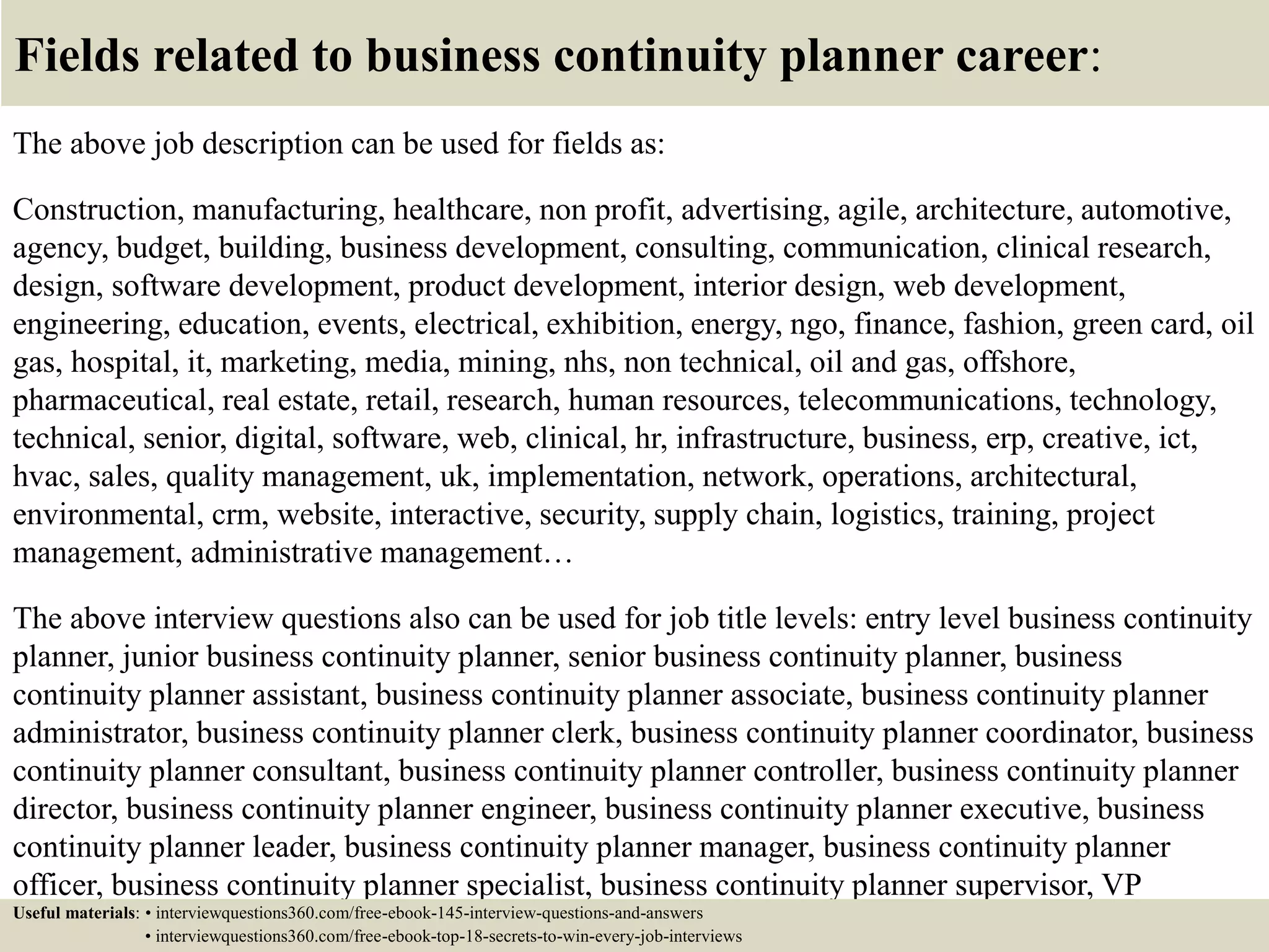Fields related to business continuity planner career:
The above job description can be used for fields as:
Construction, manufacturing, healthcare, non profit, advertising, agile, architecture, automotive,
agency, budget, building, business development, consulting, communication, clinical research,
design, software development, product development, interior design, web development,
engineering, education, events, electrical, exhibition, energy, ngo, finance, fashion, green card, oil
gas, hospital, it, marketing, media, mining, nhs, non technical, oil and gas, offshore,
pharmaceutical, real estate, retail, research, human resources, telecommunications, technology,
technical, senior, digital, software, web, clinical, hr, infrastructure, business, erp, creative, ict,
hvac, sales, quality management, uk, implementation, network, operations, architectural,
environmental, crm, website, interactive, security, supply chain, logistics, training, project
management, administrative management…
The above interview questions also can be used for job title levels: entry level business continuity
planner, junior business continuity planner, senior business continuity planner, business
continuity planner assistant, business continuity planner associate, business continuity planner
administrator, business continuity planner clerk, business continuity planner coordinator, business
continuity planner consultant, business continuity planner controller, business continuity planner
director, business continuity planner engineer, business continuity planner executive, business
continuity planner leader, business continuity planner manager, business continuity planner
officer, business continuity planner specialist, business continuity planner supervisor, VP
business continuity planner…Useful materials: • interviewquestions360.com/free-ebook-145-interview-questions-and-answers
• interviewquestions360.com/free-ebook-top-18-secrets-to-win-every-job-interviews
 