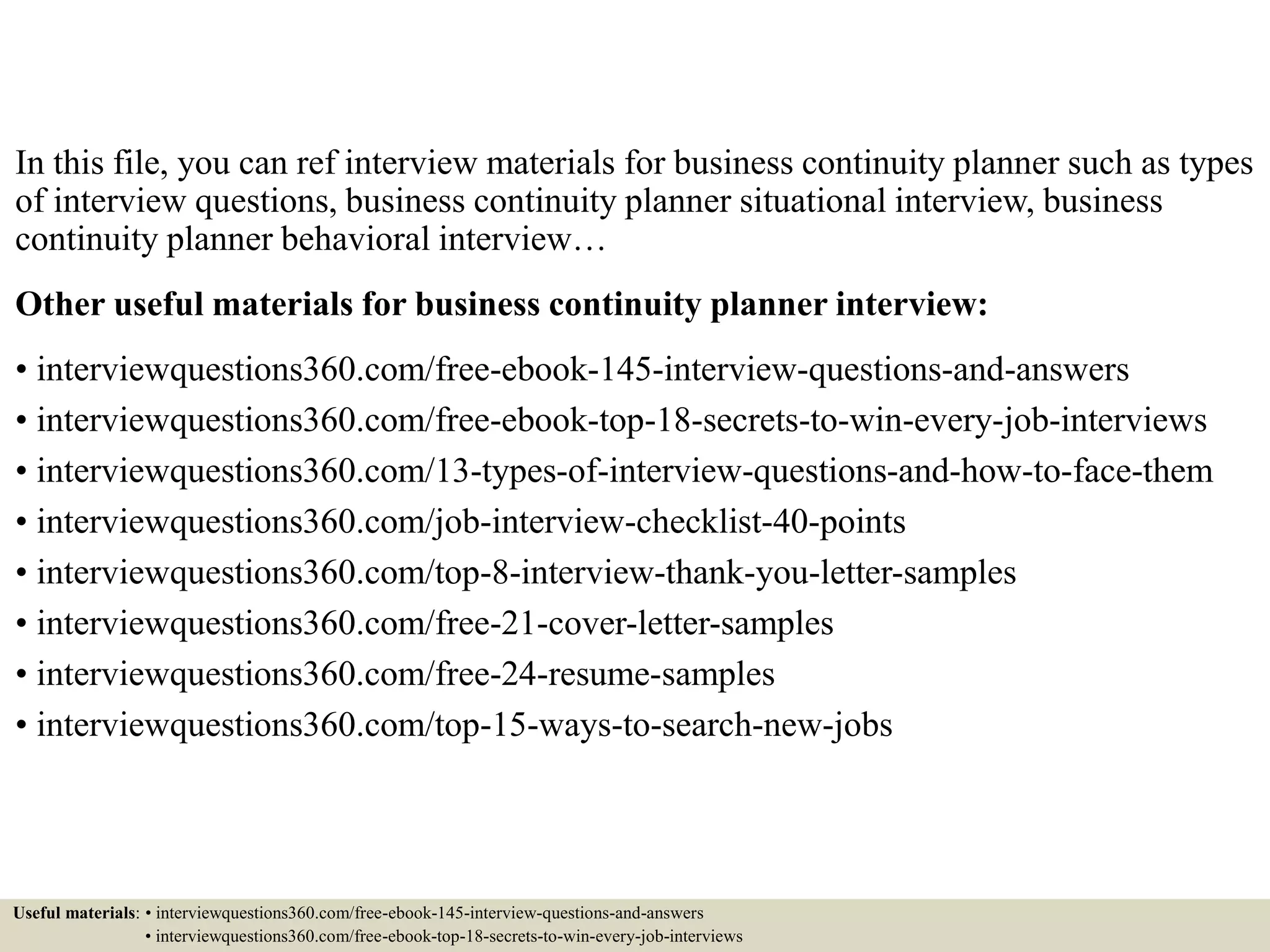 In this file, you can ref interview materials for business continuity planner such as types
of interview questions, business continuity planner situational interview, business
continuity planner behavioral interview…
Other useful materials for business continuity planner interview:
• interviewquestions360.com/free-ebook-145-interview-questions-and-answers
• interviewquestions360.com/free-ebook-top-18-secrets-to-win-every-job-interviews
• interviewquestions360.com/13-types-of-interview-questions-and-how-to-face-them
• interviewquestions360.com/job-interview-checklist-40-points
• interviewquestions360.com/top-8-interview-thank-you-letter-samples
• interviewquestions360.com/free-21-cover-letter-samples
• interviewquestions360.com/free-24-resume-samples
• interviewquestions360.com/top-15-ways-to-search-new-jobs
Useful materials: • interviewquestions360.com/free-ebook-145-interview-questions-and-answers
• interviewquestions360.com/free-ebook-top-18-secrets-to-win-every-job-interviews
 