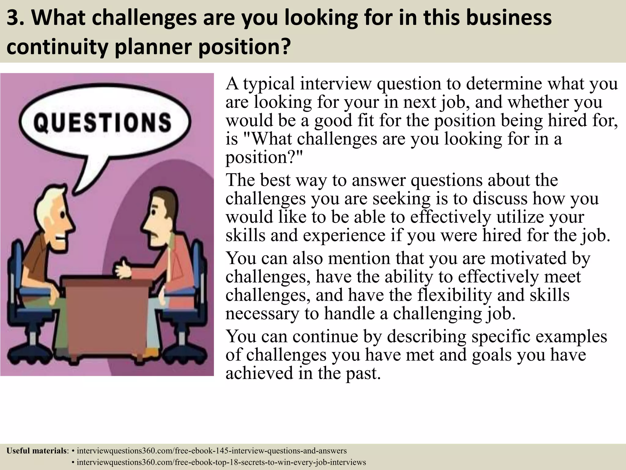 3. What challenges are you looking for in this business
continuity planner position?
A typical interview question to determine what you
are looking for your in next job, and whether you
would be a good fit for the position being hired for,
is "What challenges are you looking for in a
position?"
The best way to answer questions about the
challenges you are seeking is to discuss how you
would like to be able to effectively utilize your
skills and experience if you were hired for the job.
You can also mention that you are motivated by
challenges, have the ability to effectively meet
challenges, and have the flexibility and skills
necessary to handle a challenging job.
You can continue by describing specific examples
of challenges you have met and goals you have
achieved in the past.
Useful materials: • interviewquestions360.com/free-ebook-145-interview-questions-and-answers
• interviewquestions360.com/free-ebook-top-18-secrets-to-win-every-job-interviews
 