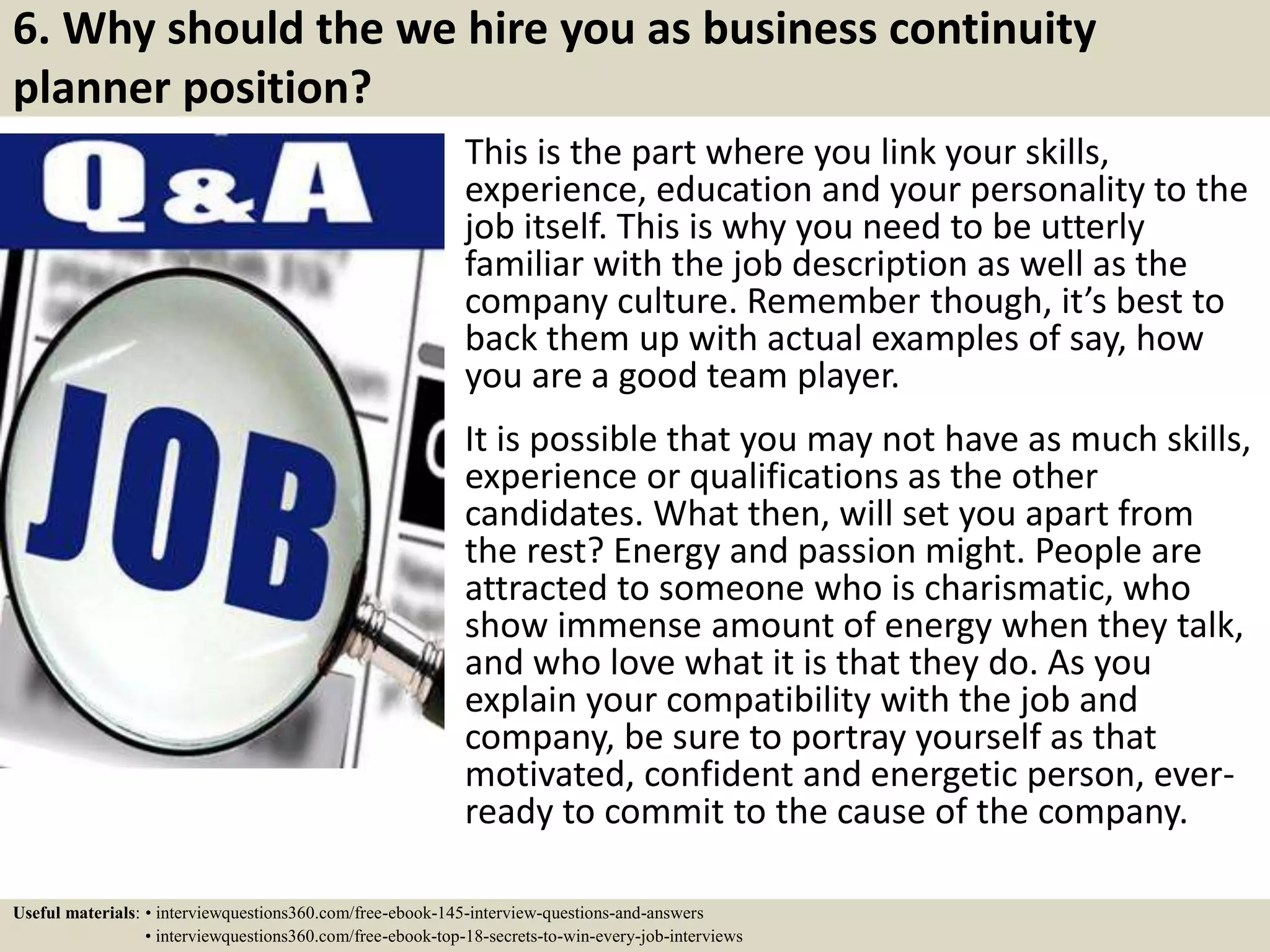 6. Why should the we hire you as business continuity
planner position?
This is the part where you link your skills,
experience, education and your personality to the
job itself. This is why you need to be utterly
familiar with the job description as well as the
company culture. Remember though, it’s best to
back them up with actual examples of say, how
you are a good team player.
It is possible that you may not have as much skills,
experience or qualifications as the other
candidates. What then, will set you apart from
the rest? Energy and passion might. People are
attracted to someone who is charismatic, who
show immense amount of energy when they talk,
and who love what it is that they do. As you
explain your compatibility with the job and
company, be sure to portray yourself as that
motivated, confident and energetic person, ever-
ready to commit to the cause of the company.
Useful materials: • interviewquestions360.com/free-ebook-145-interview-questions-and-answers
• interviewquestions360.com/free-ebook-top-18-secrets-to-win-every-job-interviews
 
