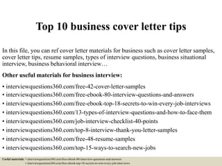 Top 10 business cover letter tips
In this file, you can ref cover letter materials for business such as cover letter samples,
cover letter tips, resume samples, types of interview questions, business situational
interview, business behavioral interview…
Other useful materials for business interview:
• interviewquestions360.com/free-42-cover-letter-samples
• interviewquestions360.com/free-ebook-80-interview-questions-and-answers
• interviewquestions360.com/free-ebook-top-18-secrets-to-win-every-job-interviews
• interviewquestions360.com/13-types-of-interview-questions-and-how-to-face-them
• interviewquestions360.com/job-interview-checklist-40-points
• interviewquestions360.com/top-8-interview-thank-you-letter-samples
• interviewquestions360.com/free-48-resume-samples
• interviewquestions360.com/top-15-ways-to-search-new-jobs
Useful materials: • interviewquestions360.com/free-ebook-80-interview-questions-and-answers
• interviewquestions360.com/free-ebook-top-18-secrets-to-win-every-job-interviews
 