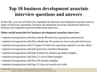 Top 10 business development associate
interview questions and answers
In this file, you can ref interview materials for business development associate such as
types of interview questions, business development associate situational interview,
business development associate behavioral interview…
Other useful materials for business development associate interview:
• topinterviewquestions.info/free-ebook-80-interview-questions-and-answers
• topinterviewquestions.info/free-ebook-top-18-secrets-to-win-every-job-interviews
• topinterviewquestions.info/13-types-of-interview-questions-and-how-to-face-them
• topinterviewquestions.info/job-interview-checklist-40-points
• topinterviewquestions.info/top-8-interview-thank-you-letter-samples
• topinterviewquestions.info/free-21-cover-letter-samples
• topinterviewquestions.info/free-24-resume-samples
• topinterviewquestions.info/top-15-ways-to-search-new-jobs
Useful materials: • topinterviewquestions.info/free-ebook-80-interview-questions-and-answers
• topinterviewquestions.info/free-ebook-top-18-secrets-to-win-every-job-interviews
 