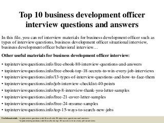 Top 10 business development officer
interview questions and answers
In this file, you can ref interview materials for business development officer such as
types of interview questions, business development officer situational interview,
business development officer behavioral interview…
Other useful materials for business development officer interview:
• topinterviewquestions.info/free-ebook-80-interview-questions-and-answers
• topinterviewquestions.info/free-ebook-top-18-secrets-to-win-every-job-interviews
• topinterviewquestions.info/13-types-of-interview-questions-and-how-to-face-them
• topinterviewquestions.info/job-interview-checklist-40-points
• topinterviewquestions.info/top-8-interview-thank-you-letter-samples
• topinterviewquestions.info/free-21-cover-letter-samples
• topinterviewquestions.info/free-24-resume-samples
• topinterviewquestions.info/top-15-ways-to-search-new-jobs
Useful materials: • topinterviewquestions.info/free-ebook-80-interview-questions-and-answers
• topinterviewquestions.info/free-ebook-top-18-secrets-to-win-every-job-interviews
 