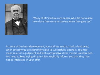 “Many of life’s failures are people who did not realize
                       how close they were to success when they gave up.”




In terms of business development, you at times tend to mark a lead dead,
when actually you are extremely close to successfully closing it. You may
make an error in judgment and feel a prospective client may be uninterested.
You need to keep trying till your client explicitly informs you that they may
not be interested in your offer.
 