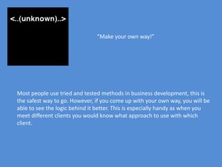 “Make your own way!”




Most people use tried and tested methods in business development, this is
the safest way to go. However, if you come up with your own way, you will be
able to see the logic behind it better. This is especially handy as when you
meet different clients you would know what approach to use with which
client.
 