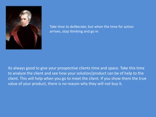 Take time to deliberate; but when the time for action
                        arrives, stop thinking and go in.




Its always good to give your prospective clients time and space. Take this time
to analyze the client and see how your solution/product can be of help to the
client. This will help when you go to meet the client. If you show them the true
value of your product, there is no reason why they will not buy it.
 