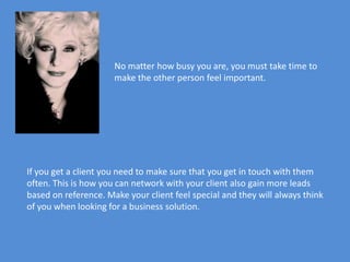 No matter how busy you are, you must take time to
                      make the other person feel important.




If you get a client you need to make sure that you get in touch with them
often. This is how you can network with your client also gain more leads
based on reference. Make your client feel special and they will always think
of you when looking for a business solution.
 