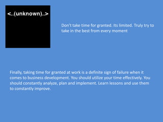 Don't take time for granted. Its limited. Truly try to
                            take in the best from every moment




Finally, taking time for granted at work is a definite sign of failure when it
comes to business development. You should utilize your time effectively. You
should constantly analyze, plan and implement. Learn lessons and use them
to constantly improve.
 