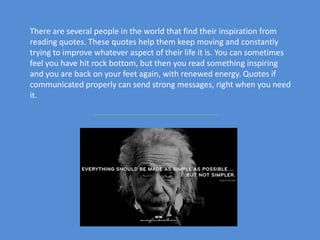 There are several people in the world that find their inspiration from
reading quotes. These quotes help them keep moving and constantly
trying to improve whatever aspect of their life it is. You can sometimes
feel you have hit rock bottom, but then you read something inspiring
and you are back on your feet again, with renewed energy. Quotes if
communicated properly can send strong messages, right when you need
it.
 