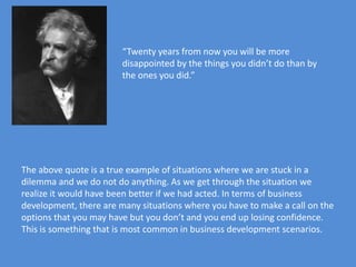 “Twenty years from now you will be more
                        disappointed by the things you didn’t do than by
                        the ones you did.”




The above quote is a true example of situations where we are stuck in a
dilemma and we do not do anything. As we get through the situation we
realize it would have been better if we had acted. In terms of business
development, there are many situations where you have to make a call on the
options that you may have but you don’t and you end up losing confidence.
This is something that is most common in business development scenarios.
 