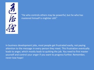 “He who controls others may be powerful, but he who has
              mastered himself is mightier still.”




In business development jobs, most people get frustrated easily, not paying
attention to the message in every person they meet. This frustration eventually
leads to anger, which mostly leads to quitting the job. You need to first master
yourself and control your anger if you want to progress further. Remember,
never lose hope!
 