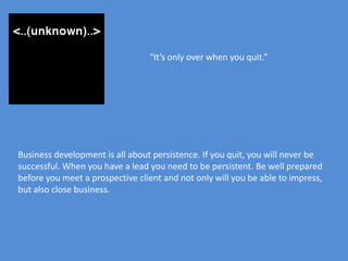 “It’s only over when you quit.”




Business development is all about persistence. If you quit, you will never be
successful. When you have a lead you need to be persistent. Be well prepared
before you meet a prospective client and not only will you be able to impress,
but also close business.
 