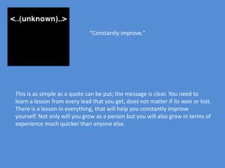 “Constantly improve.”




This is as simple as a quote can be put; the message is clear. You need to
learn a lesson from every lead that you get, does not matter if its won or lost.
There is a lesson in everything, that will help you constantly improve
yourself. Not only will you grow as a person but you will also grow in terms of
experience much quicker than anyone else.
 