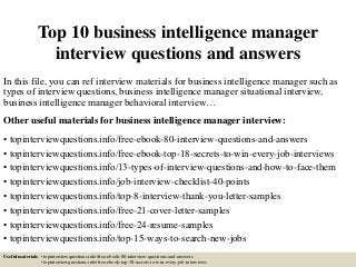 Top 10 business intelligence manager
interview questions and answers
In this file, you can ref interview materials for business intelligence manager such as
types of interview questions, business intelligence manager situational interview,
business intelligence manager behavioral interview…
Other useful materials for business intelligence manager interview:
• topinterviewquestions.info/free-ebook-80-interview-questions-and-answers
• topinterviewquestions.info/free-ebook-top-18-secrets-to-win-every-job-interviews
• topinterviewquestions.info/13-types-of-interview-questions-and-how-to-face-them
• topinterviewquestions.info/job-interview-checklist-40-points
• topinterviewquestions.info/top-8-interview-thank-you-letter-samples
• topinterviewquestions.info/free-21-cover-letter-samples
• topinterviewquestions.info/free-24-resume-samples
• topinterviewquestions.info/top-15-ways-to-search-new-jobs
Useful materials: • topinterviewquestions.info/free-ebook-80-interview-questions-and-answers
• topinterviewquestions.info/free-ebook-top-18-secrets-to-win-every-job-interviews
 