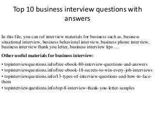 Top 10 business interview questions with 
answers 
In this file, you can ref interview materials for business such as, business 
situational interview, business behavioral interview, business phone interview, 
business interview thank you letter, business interview tips … 
Other useful materials for business interview: 
• topinterviewquestions.info/free-ebook-80-interview-questions-and-answers 
• topinterviewquestions.info/free-ebook-18-secrets-to-win-every-job-interviews 
• topinterviewquestions.info/13-types-of-interview-questions-and-how-to-face-them 
• topinterviewquestions.info/top-8-interview-thank-you-letter-samples 
 