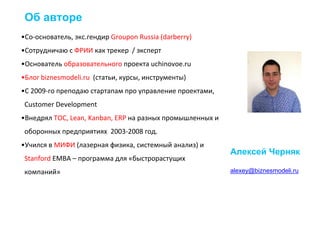 •Со-основатель, экс.гендир Groupon Russia (darberry)
•Сотрудничаю с ФРИИ как трекер / эксперт
•Основатель образовательного проекта uchinovoe.ru
•Блог biznesmodeli.ru (статьи, курсы, инструменты)
•C 2009-го преподаю стартапам про управление проектами,
Customer Development
•Внедрял ТОС, Lean, Kanban, ERP на разных промышленных и
оборонных предприятиях 2003-2008 год.
•Учился в МИФИ (лазерная физика, системный анализ) и
Stanford EMBA – программа для «быстрорастущих
компаний»
Об авторе
alexey@biznesmodeli.ru
Алексей Черняк