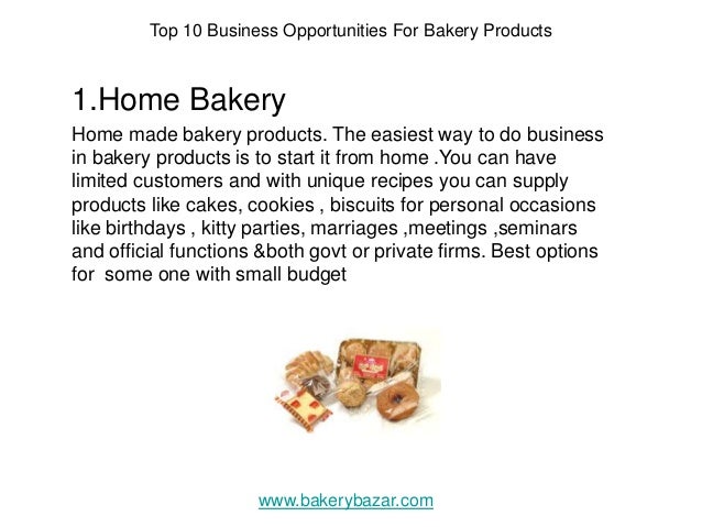 Top 10 Business Opportunities For Bakery Products
1.Home Bakery
Home made bakery products. The easiest way to do business
in bakery products is to start it from home .You can have
limited customers and with unique recipes you can supply
products like cakes, cookies , biscuits for personal occasions
like birthdays , kitty parties, marriages ,meetings ,seminars
and official functions &both govt or private firms. Best options
for some one with small budget
www.bakerybazar.com
 