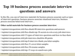 Top 10 business process associate interview
questions and answers
In this file, you can ref interview materials for business process associate such as types
of interview questions, business process associate situational interview, business
process associate behavioral interview…
Other useful materials for business process associate interview:
• topinterviewquestions.info/free-ebook-80-interview-questions-and-answers
• topinterviewquestions.info/free-ebook-top-18-secrets-to-win-every-job-interviews
• topinterviewquestions.info/13-types-of-interview-questions-and-how-to-face-them
• topinterviewquestions.info/job-interview-checklist-40-points
• topinterviewquestions.info/top-8-interview-thank-you-letter-samples
• topinterviewquestions.info/free-21-cover-letter-samples
• topinterviewquestions.info/free-24-resume-samples
• topinterviewquestions.info/top-15-ways-to-search-new-jobs
Useful materials: • topinterviewquestions.info/free-ebook-80-interview-questions-and-answers
• topinterviewquestions.info/free-ebook-top-18-secrets-to-win-every-job-interviews
 