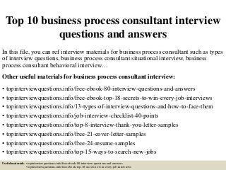 Top 10 business process consultant interview
questions and answers
In this file, you can ref interview materials for business process consultant such as types
of interview questions, business process consultant situational interview, business
process consultant behavioral interview…
Other useful materials for business process consultant interview:
• topinterviewquestions.info/free-ebook-80-interview-questions-and-answers
• topinterviewquestions.info/free-ebook-top-18-secrets-to-win-every-job-interviews
• topinterviewquestions.info/13-types-of-interview-questions-and-how-to-face-them
• topinterviewquestions.info/job-interview-checklist-40-points
• topinterviewquestions.info/top-8-interview-thank-you-letter-samples
• topinterviewquestions.info/free-21-cover-letter-samples
• topinterviewquestions.info/free-24-resume-samples
• topinterviewquestions.info/top-15-ways-to-search-new-jobs
Useful materials: • topinterviewquestions.info/free-ebook-80-interview-questions-and-answers
• topinterviewquestions.info/free-ebook-top-18-secrets-to-win-every-job-interviews
 