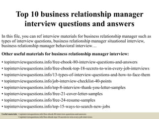 Top 10 business relationship manager
interview questions and answers
In this file, you can ref interview materials for business relationship manager such as
types of interview questions, business relationship manager situational interview,
business relationship manager behavioral interview…
Other useful materials for business relationship manager interview:
• topinterviewquestions.info/free-ebook-80-interview-questions-and-answers
• topinterviewquestions.info/free-ebook-top-18-secrets-to-win-every-job-interviews
• topinterviewquestions.info/13-types-of-interview-questions-and-how-to-face-them
• topinterviewquestions.info/job-interview-checklist-40-points
• topinterviewquestions.info/top-8-interview-thank-you-letter-samples
• topinterviewquestions.info/free-21-cover-letter-samples
• topinterviewquestions.info/free-24-resume-samples
• topinterviewquestions.info/top-15-ways-to-search-new-jobs
Useful materials: • topinterviewquestions.info/free-ebook-80-interview-questions-and-answers
• topinterviewquestions.info/free-ebook-top-18-secrets-to-win-every-job-interviews
 