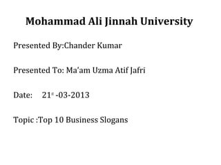 Mohammad Ali Jinnah University
Presented By:Chander Kumar
Presented To: Ma’am Uzma Atif Jafri
Date:

21st -03-2013

Topic :Top 10 Business Slogans

 