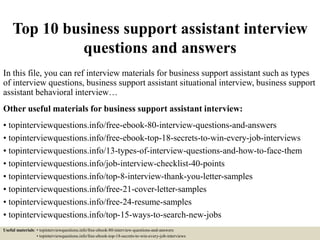 Top 10 business support assistant interview
questions and answers
In this file, you can ref interview materials for business support assistant such as types
of interview questions, business support assistant situational interview, business support
assistant behavioral interview…
Other useful materials for business support assistant interview:
• topinterviewquestions.info/free-ebook-80-interview-questions-and-answers
• topinterviewquestions.info/free-ebook-top-18-secrets-to-win-every-job-interviews
• topinterviewquestions.info/13-types-of-interview-questions-and-how-to-face-them
• topinterviewquestions.info/job-interview-checklist-40-points
• topinterviewquestions.info/top-8-interview-thank-you-letter-samples
• topinterviewquestions.info/free-21-cover-letter-samples
• topinterviewquestions.info/free-24-resume-samples
• topinterviewquestions.info/top-15-ways-to-search-new-jobs
Useful materials: • topinterviewquestions.info/free-ebook-80-interview-questions-and-answers
• topinterviewquestions.info/free-ebook-top-18-secrets-to-win-every-job-interviews
 