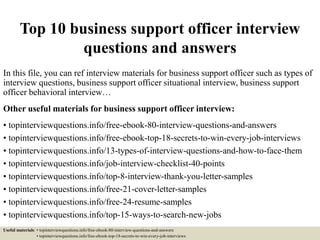 Top 10 business support officer interview
questions and answers
In this file, you can ref interview materials for business support officer such as types of
interview questions, business support officer situational interview, business support
officer behavioral interview…
Other useful materials for business support officer interview:
• topinterviewquestions.info/free-ebook-80-interview-questions-and-answers
• topinterviewquestions.info/free-ebook-top-18-secrets-to-win-every-job-interviews
• topinterviewquestions.info/13-types-of-interview-questions-and-how-to-face-them
• topinterviewquestions.info/job-interview-checklist-40-points
• topinterviewquestions.info/top-8-interview-thank-you-letter-samples
• topinterviewquestions.info/free-21-cover-letter-samples
• topinterviewquestions.info/free-24-resume-samples
• topinterviewquestions.info/top-15-ways-to-search-new-jobs
Useful materials: • topinterviewquestions.info/free-ebook-80-interview-questions-and-answers
• topinterviewquestions.info/free-ebook-top-18-secrets-to-win-every-job-interviews
 