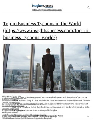 8/22/2018 Top 10 Business Tycoons in the World | Richest business tycoons | Insights Success
https://www.insightssuccess.com/top-10-business-tycoons-world/ 1/6
(https://www.insightssuccess.com)
Top 10 Business Tycoons in the World
(https://www.insightssuccess.com/top-10-
business-tycoons-world/)
acebook.com/sharer.php?
www.insightssuccess.com%2Ftop-
ss-tycoons-world%2F)
tter.com/intent/tweet?
&url=https%3A%2F%2Fwww.insightssuccess.com%2Ftop-
ons-world%2F&via=anteksiler)
us.google.com/share?
w.insightssuccess.com/top-
ness-tycoons-world/)
tps://www.insightssuccess.com/top-10-business-tycoons-
//www.insightssuccess.com/wp-
_World.jpg&description=Top+10+Business+Tycoons+in+the+World)
1
Some of the top business tycoons have created milestones and footprints of success to
inspire millions. Many of them have started their business from a small room with the help
of investors, endured hardships and also enlightened the business world with a vision of
their own. They have fueled their businesses with experience, hard work, innovative skills,
leadership, and taken them to unimaginable heights.
Let’s take a closer look at their professional journeys.Top 10 Business Tycoons in the WorldTop 10 Business Tycoons in the WorldTop 10 Business Tycoons in the WorldTop 10 Business Tycoons in the WorldTop 10 Business Tycoons in the WorldTop 10 Business Tycoons in the World
 