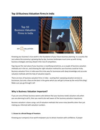 Top 10 Business Valuation Firms in India
Knowing your business’s true worth is the foundation of your future business planning. In a country like
ours where the economy is growing day by day, business landscapes must come up with strong
business strategies and stay ahead in the row of competitors.
Figuring out the real value of your business is mystifying sometimes, as a couple of business valuation
methods are in the air, and choosing the right valuation method for your business could be tricky.
Business valuation firms in India ease this tricky way for businesses with deep knowledge and accurate
valuation methods with the help of valuation experts.
There are tons of business valuation firms in India – availing their sweeping valuation services to
businesses, but only a few are the best in the game which you will get to know by the end of this blog!
Make sure you go through it all!
Why is Business Valuation Important?
If you are one of those business owners who believe that your business needs valuation only when
you are planning to sell it, then you need to be well aware of the business valuation importance.
Business valuation is done using a set of valuation methods that serve many benefits other than just
making you informed with valuation numbers.
1. Access to a Broad Rangeof Investors
Knowing your company’s true worth empowers you to attract investors with confidence. A proper
 