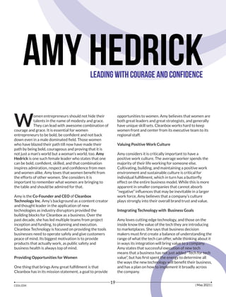 Amy Hedrick
Leading with Courage and Confidence
omen entrepreneurs should not hide their
Wtalents in the name of modesty and grace.
They can lead with awesome combination of
courage and grace. It is essential for women
entrepreneurs to be bold, be conﬁdent and not back
down even in a male dominated ﬁeld. Those women
who have blazed their path till now have made their
path by being bold, courageous and proving that it is
not just a man’s world but a woman’s world, too. Amy
Hedrick is one such female leader who states that one
can be bold, conﬁdent, skilled, and that combination
inspires admiration, respect and conﬁdence from men
and women alike. Amy loves that women beneﬁt from
the efforts of other women. She considers it is
important to remember what women are bringing to
the table and should be admired for that.
Amy is the Co-Founder and CEO of Cleanbox
Technology Inc. Amy’s background as a content creator
and thought leader in the application of new
technologies as industry disruptors provided the
building blocks for Cleanbox as a business. Over the
past decade, she has led multiple teams from project
inception and funding, to planning and execution.
Cleanbox Technology is focused on providing the tools
businesses need to operate safely and give customers
peace of mind. Its biggest motivation is to provide
products that actually work, as public safety and
business health is always top of mind.
Providing Opportunities for Women
One thing that brings Amy great fulﬁllment is that
Cleanbox has in its mission statement, a goal to provide
opportunities to women. Amy believes that women are
both great leaders and great strategists, and generally
have unique skill sets. Cleanbox works hard to keep
women front and center from its executive team to its
regional staff.
Valuing Positive Work Culture
Amy considers it is critically important to have a
positive work culture. The average worker spends the
majority of their life working for someone else.
Cultivating, building, and maintaining a positive work
environment and sustainable culture is critical for
individual fulﬁllment, which in turn has a butterﬂy
effect on the entire business model. While this is more
apparent in smaller companies that cannot absorb
“negative” inﬂuences that may be inevitable in a larger
work force, Amy believes that a company’s culture
plays strongly into their overall brand trust and value.
Integrating Technology with Business Goals
Amy loves cutting edge technology, and those on the
inside know the value of the tech they are introducing
to marketplaces. She says that business decision
makers must ﬁrst create a balance of understanding the
range of what the tech can offer, while thinking about it
in ways its integration will bring value to a company.
Amy states that successful execution of new tech
means that a business has not just added “Tech for tech
value”, but has ﬁrst spent the energy to determine all
the ways the new technology will beneﬁt their business,
and has a plan on how to implement it broadly across
the company.
| May 2021 |
19
 