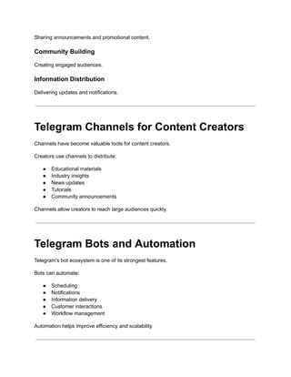 Sharing announcements and promotional content.
Community Building
Creating engaged audiences.
Information Distribution
Delivering updates and notifications.
Telegram Channels for Content Creators
Channels have become valuable tools for content creators.
Creators use channels to distribute:
●​ Educational materials
●​ Industry insights
●​ News updates
●​ Tutorials
●​ Community announcements
Channels allow creators to reach large audiences quickly.
Telegram Bots and Automation
Telegram's bot ecosystem is one of its strongest features.
Bots can automate:
●​ Scheduling
●​ Notifications
●​ Information delivery
●​ Customer interactions
●​ Workflow management
Automation helps improve efficiency and scalability.
 
