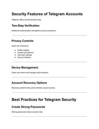 Security Features of Telegram Accounts
Telegram offers several security tools.
Two-Step Verification
Additional authentication strengthens account protection.
Privacy Controls
Users can customize:
●​ Profile visibility
●​ Contact permissions
●​ Last seen settings
●​ Group invitations
Device Management
Users can review and manage active sessions.
Account Recovery Options
Recovery systems help users maintain account access.
Best Practices for Telegram Security
Create Strong Passwords
Strong passwords reduce security risks.
 