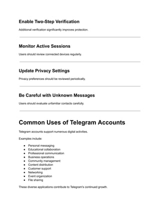Enable Two-Step Verification
Additional verification significantly improves protection.
Monitor Active Sessions
Users should review connected devices regularly.
Update Privacy Settings
Privacy preferences should be reviewed periodically.
Be Careful with Unknown Messages
Users should evaluate unfamiliar contacts carefully.
Common Uses of Telegram Accounts
Telegram accounts support numerous digital activities.
Examples include:
●​ Personal messaging
●​ Educational collaboration
●​ Professional communication
●​ Business operations
●​ Community management
●​ Content distribution
●​ Customer support
●​ Networking
●​ Event organization
●​ File sharing
These diverse applications contribute to Telegram's continued growth.
 
