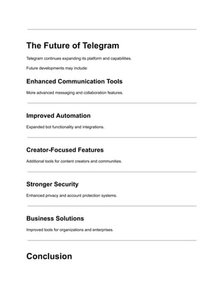 The Future of Telegram
Telegram continues expanding its platform and capabilities.
Future developments may include:
Enhanced Communication Tools
More advanced messaging and collaboration features.
Improved Automation
Expanded bot functionality and integrations.
Creator-Focused Features
Additional tools for content creators and communities.
Stronger Security
Enhanced privacy and account protection systems.
Business Solutions
Improved tools for organizations and enterprises.
Conclusion
 