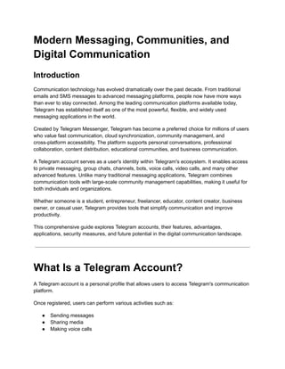 Modern Messaging, Communities, and
Digital Communication
Introduction
Communication technology has evolved dramatically over the past decade. From traditional
emails and SMS messages to advanced messaging platforms, people now have more ways
than ever to stay connected. Among the leading communication platforms available today,
Telegram has established itself as one of the most powerful, flexible, and widely used
messaging applications in the world.
Created by Telegram Messenger, Telegram has become a preferred choice for millions of users
who value fast communication, cloud synchronization, community management, and
cross-platform accessibility. The platform supports personal conversations, professional
collaboration, content distribution, educational communities, and business communication.
A Telegram account serves as a user's identity within Telegram's ecosystem. It enables access
to private messaging, group chats, channels, bots, voice calls, video calls, and many other
advanced features. Unlike many traditional messaging applications, Telegram combines
communication tools with large-scale community management capabilities, making it useful for
both individuals and organizations.
Whether someone is a student, entrepreneur, freelancer, educator, content creator, business
owner, or casual user, Telegram provides tools that simplify communication and improve
productivity.
This comprehensive guide explores Telegram accounts, their features, advantages,
applications, security measures, and future potential in the digital communication landscape.
What Is a Telegram Account?
A Telegram account is a personal profile that allows users to access Telegram's communication
platform.
Once registered, users can perform various activities such as:
●​ Sending messages
●​ Sharing media
●​ Making voice calls
 