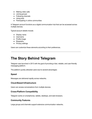 ●​ Making video calls
●​ Joining groups
●​ Following channels
●​ Using bots
●​ Participating in online communities
A Telegram account functions as a digital communication hub that can be accessed across
multiple devices.
Typical account details include:
●​ Display name
●​ Username
●​ Profile image
●​ Biography
●​ Privacy settings
Users can customize these elements according to their preferences.
The Story Behind Telegram
Telegram was launched in 2013 with the goal of providing a fast, reliable, and user-friendly
messaging platform.
The platform quickly attracted users due to several advantages:
Speed
Messages are delivered rapidly across networks.
Cloud-Based Infrastructure
Users can access conversations from multiple devices.
Cross-Platform Compatibility
Telegram works on smartphones, tablets, desktops, and web browsers.
Community Features
Large groups and channels support extensive communication networks.
 