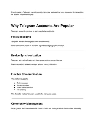 Over the years, Telegram has introduced many new features that have expanded its capabilities
far beyond simple messaging.
Why Telegram Accounts Are Popular
Telegram accounts continue to gain popularity worldwide.
Fast Messaging
Telegram delivers messages quickly and efficiently.
Users can communicate in real time regardless of geographic location.
Device Synchronization
Telegram automatically synchronizes conversations across devices.
Users can switch between devices without losing information.
Flexible Communication
The platform supports:
●​ Text messages
●​ Voice messages
●​ Video communication
●​ File sharing
This flexibility makes Telegram suitable for many use cases.
Community Management
Large groups and channels enable users to build and manage online communities effectively.
 