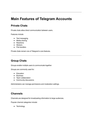 Main Features of Telegram Accounts
Private Chats
Private chats allow direct communication between users.
Features include:
●​ Text messaging
●​ Media sharing
●​ Reactions
●​ Stickers
●​ File transfers
Private chats remain one of Telegram's core features.
Group Chats
Groups enable multiple users to communicate together.
Groups are commonly used for:
●​ Education
●​ Business
●​ Team collaboration
●​ Community discussions
Administrators can manage permissions and moderation settings.
Channels
Channels are designed for broadcasting information to large audiences.
Popular channel categories include:
●​ Technology
 