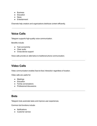 ●​ Business
●​ Education
●​ News
●​ Entertainment
Channels help creators and organizations distribute content efficiently.
Voice Calls
Telegram supports high-quality voice communication.
Benefits include:
●​ Fast connectivity
●​ Clear audio
●​ Cross-device support
Voice calls provide an alternative to traditional phone communication.
Video Calls
Video communication enables face-to-face interaction regardless of location.
Video calls are useful for:
●​ Meetings
●​ Education
●​ Family conversations
●​ Professional discussions
Bots
Telegram bots automate tasks and improve user experiences.
Common bot functions include:
●​ Notifications
●​ Customer service
 