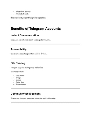 ●​ Information retrieval
●​ Productivity tools
Bots significantly expand Telegram's capabilities.
Benefits of Telegram Accounts
Instant Communication
Messages are delivered rapidly across global networks.
Accessibility
Users can access Telegram from various devices.
File Sharing
Telegram supports sharing many file formats.
Examples include:
●​ Documents
●​ Images
●​ Videos
●​ Audio files
●​ Presentations
Community Engagement
Groups and channels encourage interaction and collaboration.
 